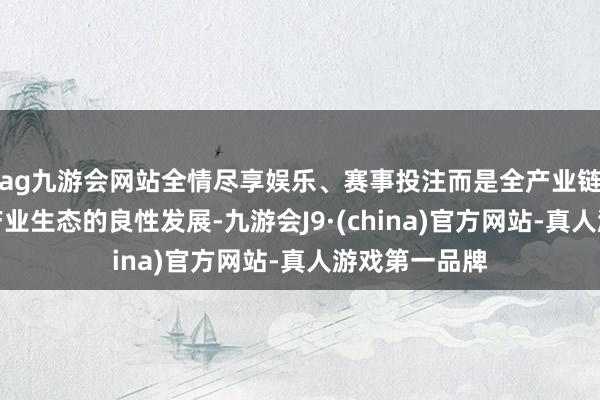 ag九游会网站全情尽享娱乐、赛事投注而是全产业链的勤恳于和产业生态的良性发展-九游会J9·(china)官方网站-真人游戏第一品牌