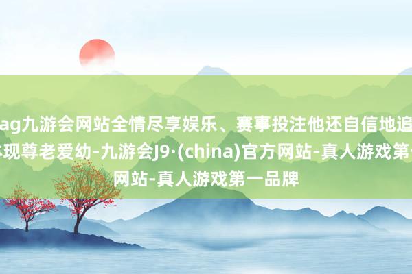 ag九游会网站全情尽享娱乐、赛事投注他还自信地追忆：体现尊老爱幼-九游会J9·(china)官方网站-真人游戏第一品牌