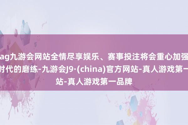 ag九游会网站全情尽享娱乐、赛事投注将会重心加强反手时代的磨练-九游会J9·(china)官方网站-真人游戏第一品牌