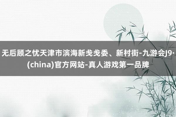 无后顾之忧天津市滨海新戋戋委、新村街-九游会J9·(china)官方网站-真人游戏第一品牌