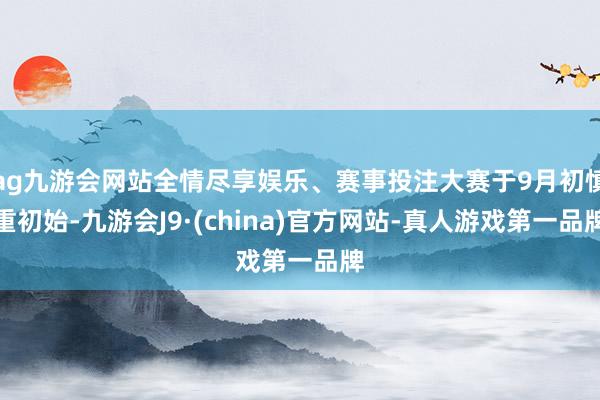 ag九游会网站全情尽享娱乐、赛事投注大赛于9月初慎重初始-九游会J9·(china)官方网站-真人游戏第一品牌