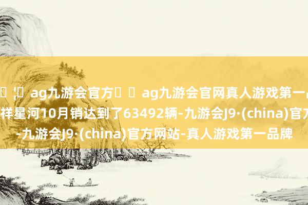 🦄ag九游会官方⚽ag九游会官网真人游戏第一品牌实力正规平台祯祥星河10月销达到了63492辆-九游会J9·(china)官方网站-真人游戏第一品牌