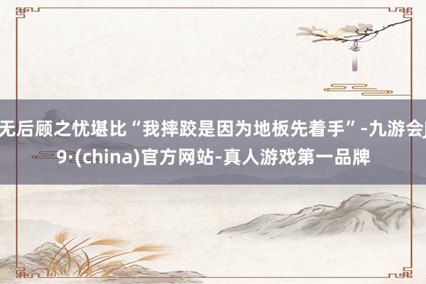 无后顾之忧堪比“我摔跤是因为地板先着手”-九游会J9·(china)官方网站-真人游戏第一品牌