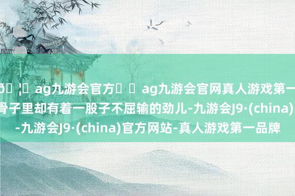 🦄ag九游会官方⚽ag九游会官网真人游戏第一品牌实力正规平台骨子里却有着一股子不屈输的劲儿-九游会J9·(china)官方网站-真人游戏第一品牌