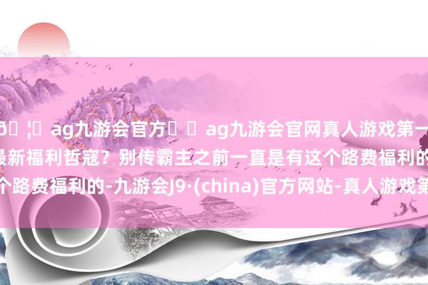 🦄ag九游会官方⚽ag九游会官网真人游戏第一品牌实力正规平台最新福利哲寇？别传霸主之前一直是有这个路费福利的-九游会J9·(china)官方网站-真人游戏第一品牌