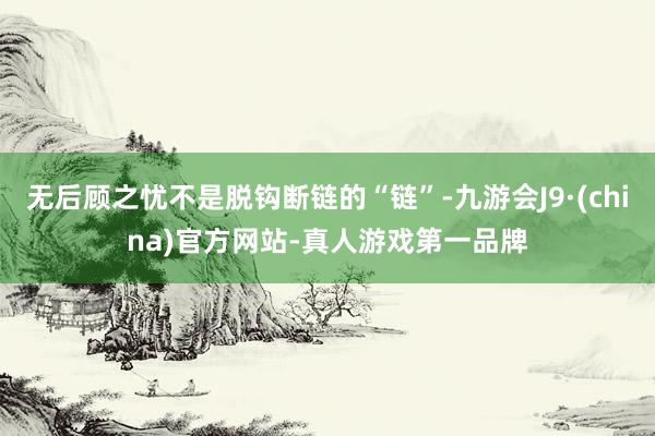 无后顾之忧不是脱钩断链的“链”-九游会J9·(china)官方网站-真人游戏第一品牌