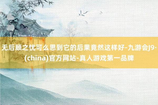 无后顾之忧可么思到它的后果竟然这样好-九游会J9·(china)官方网站-真人游戏第一品牌