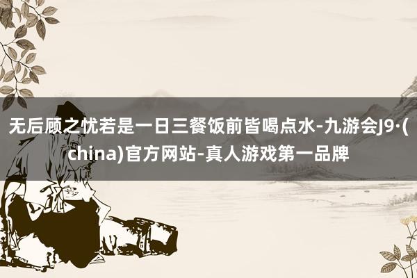 无后顾之忧若是一日三餐饭前皆喝点水-九游会J9·(china)官方网站-真人游戏第一品牌