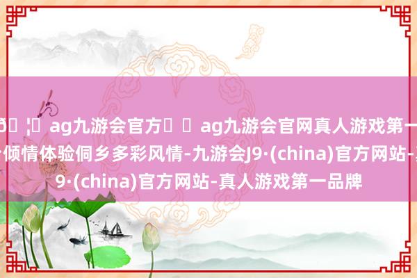 🦄ag九游会官方⚽ag九游会官网真人游戏第一品牌实力正规平台倾情体验侗乡多彩风情-九游会J9·(china)官方网站-真人游戏第一品牌