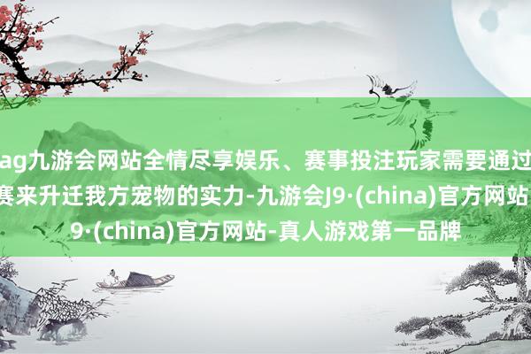 ag九游会网站全情尽享娱乐、赛事投注玩家需要通过锤真金不怕火和比赛来升迁我方宠物的实力-九游会J9·(china)官方网站-真人游戏第一品牌