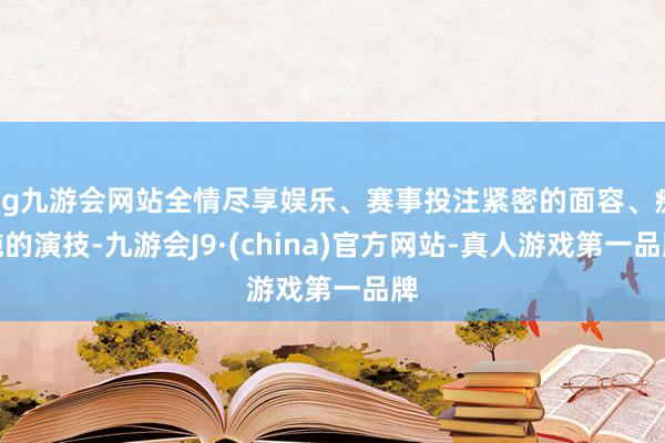 ag九游会网站全情尽享娱乐、赛事投注紧密的面容、痴钝的演技-九游会J9·(china)官方网站-真人游戏第一品牌