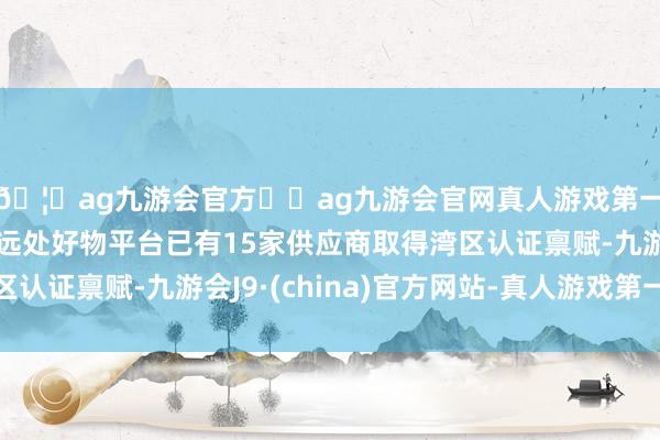🦄ag九游会官方⚽ag九游会官网真人游戏第一品牌实力正规平台远处好物平台已有15家供应商取得湾区认证禀赋-九游会J9·(china)官方网站-真人游戏第一品牌