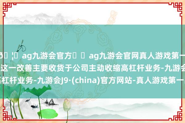 🦄ag九游会官方⚽ag九游会官网真人游戏第一品牌实力正规平台 这一改善主要收货于公司主动收缩高杠杆业务-九游会J9·(china)官方网站-真人游戏第一品牌