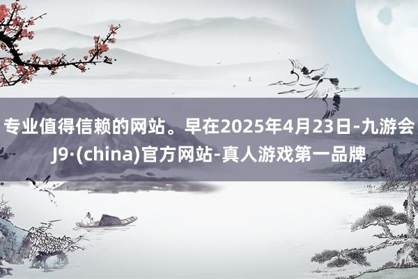 专业值得信赖的网站。早在2025年4月23日-九游会J9·(china)官方网站-真人游戏第一品牌