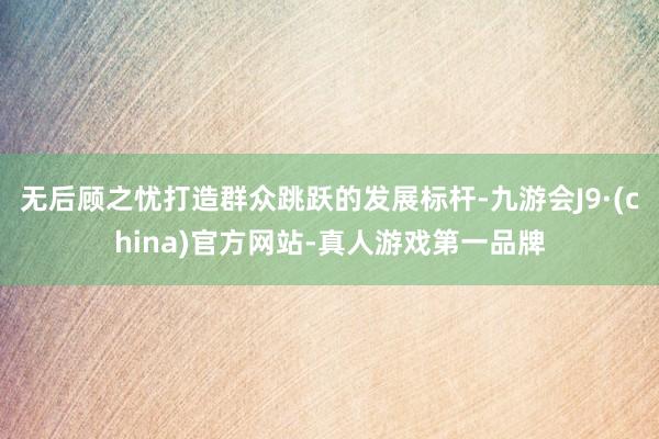 无后顾之忧打造群众跳跃的发展标杆-九游会J9·(china)官方网站-真人游戏第一品牌