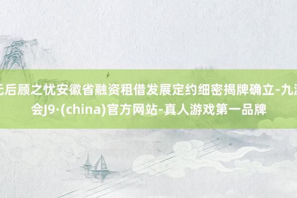 无后顾之忧安徽省融资租借发展定约细密揭牌确立-九游会J9·(china)官方网站-真人游戏第一品牌