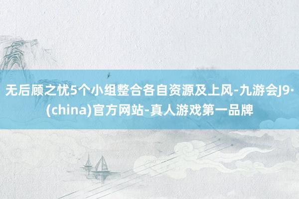 无后顾之忧5个小组整合各自资源及上风-九游会J9·(china)官方网站-真人游戏第一品牌