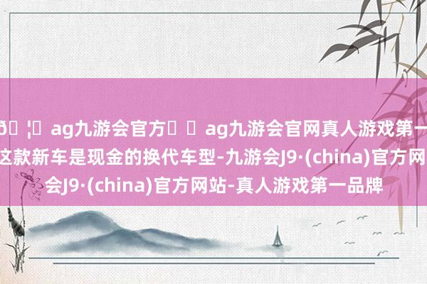 🦄ag九游会官方⚽ag九游会官网真人游戏第一品牌实力正规平台这款新车是现金的换代车型-九游会J9·(china)官方网站-真人游戏第一品牌