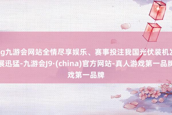 ag九游会网站全情尽享娱乐、赛事投注我国光伏装机发展迅猛-九游会J9·(china)官方网站-真人游戏第一品牌