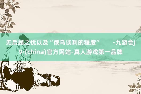 无后顾之忧以及“俄乌谈判的程度”       -九游会J9·(china)官方网站-真人游戏第一品牌