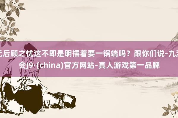 无后顾之忧这不即是明摆着要一锅端吗？跟你们说-九游会J9·(china)官方网站-真人游戏第一品牌