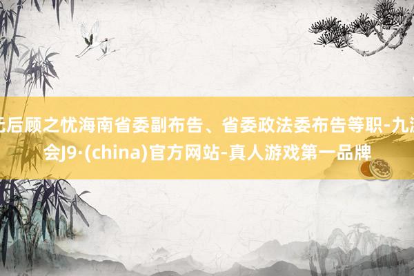 无后顾之忧海南省委副布告、省委政法委布告等职-九游会J9·(china)官方网站-真人游戏第一品牌
