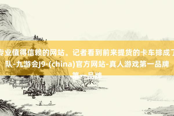 专业值得信赖的网站。记者看到前来提货的卡车排成了队-九游会J9·(china)官方网站-真人游戏第一品牌