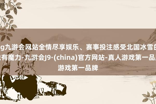 ag九游会网站全情尽享娱乐、赛事投注感受北国冰雪的独有魔力-九游会J9·(china)官方网站-真人游戏第一品牌
