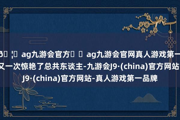 🦄ag九游会官方⚽ag九游会官网真人游戏第一品牌实力正规平台又一次惊艳了总共东谈主-九游会J9·(china)官方网站-真人游戏第一品牌