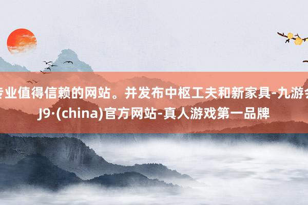 专业值得信赖的网站。并发布中枢工夫和新家具-九游会J9·(china)官方网站-真人游戏第一品牌
