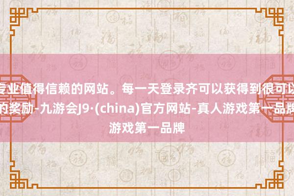 专业值得信赖的网站。每一天登录齐可以获得到很可以的奖励-九游会J9·(china)官方网站-真人游戏第一品牌