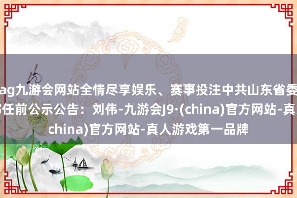 ag九游会网站全情尽享娱乐、赛事投注中共山东省委组织部发布干部任前公示公告：刘伟-九游会J9·(china)官方网站-真人游戏第一品牌
