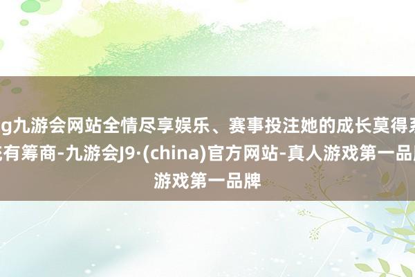 ag九游会网站全情尽享娱乐、赛事投注她的成长莫得系统有筹商-九游会J9·(china)官方网站-真人游戏第一品牌