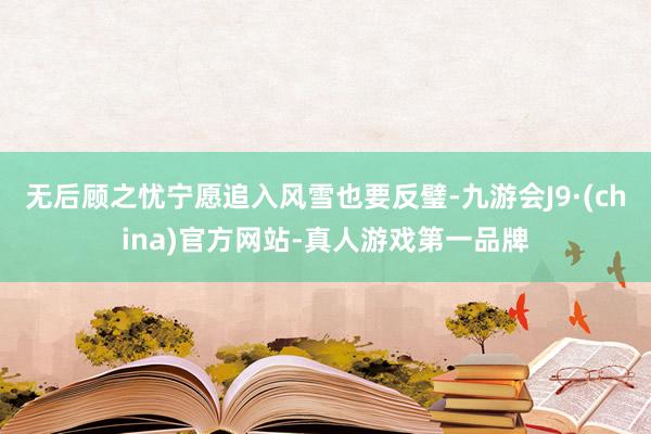 无后顾之忧宁愿追入风雪也要反璧-九游会J9·(china)官方网站-真人游戏第一品牌