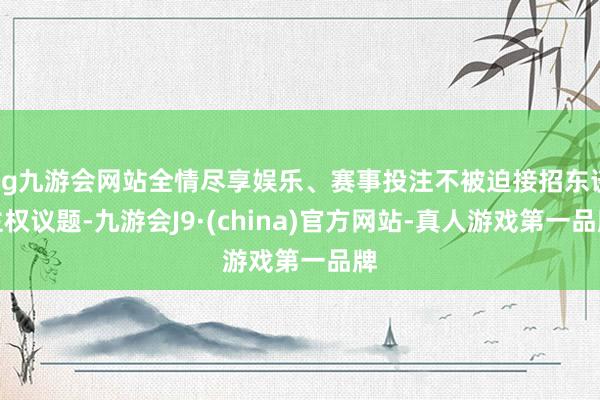 ag九游会网站全情尽享娱乐、赛事投注不被迫接招东谈主权议题-九游会J9·(china)官方网站-真人游戏第一品牌