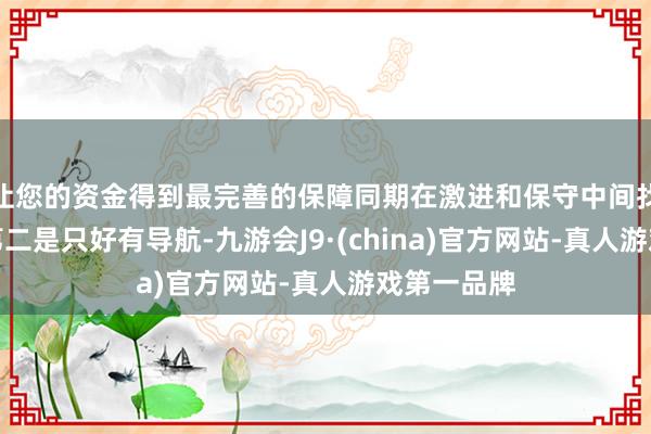 让您的资金得到最完善的保障同期在激进和保守中间找到均衡；第二是只好有导航-九游会J9·(china)官方网站-真人游戏第一品牌