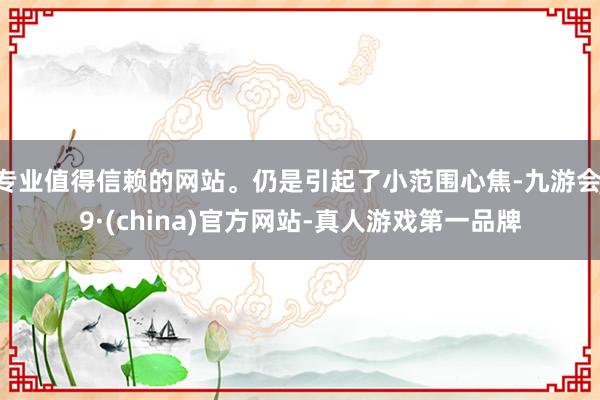 专业值得信赖的网站。仍是引起了小范围心焦-九游会J9·(china)官方网站-真人游戏第一品牌