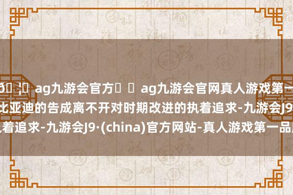 🦄ag九游会官方⚽ag九游会官网真人游戏第一品牌实力正规平台比亚迪的告成离不开对时期改进的执着追求-九游会J9·(china)官方网站-真人游戏第一品牌