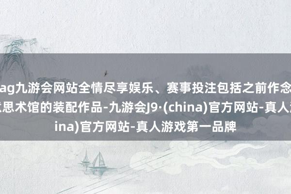 ag九游会网站全情尽享娱乐、赛事投注包括之前作念过好多给好意思术馆的装配作品-九游会J9·(china)官方网站-真人游戏第一品牌