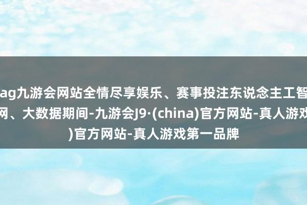ag九游会网站全情尽享娱乐、赛事投注东说念主工智能、物联网、大数据期间-九游会J9·(china)官方网站-真人游戏第一品牌