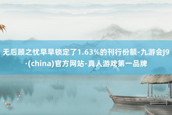 无后顾之忧早早锁定了1.63%的刊行份额-九游会J9·(china)官方网站-真人游戏第一品牌