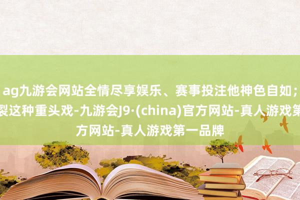 ag九游会网站全情尽享娱乐、赛事投注他神色自如；父女决裂这种重头戏-九游会J9·(china)官方网站-真人游戏第一品牌