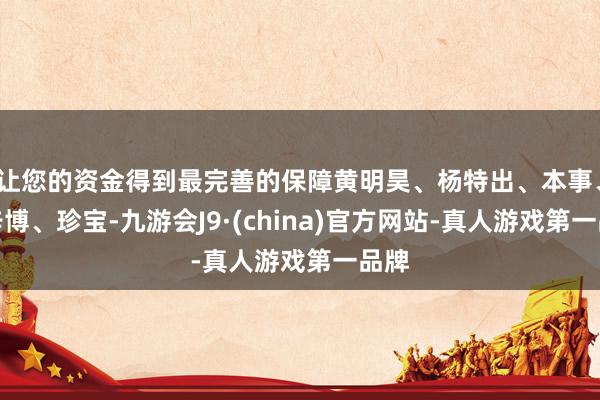 让您的资金得到最完善的保障黄明昊、杨特出、本事、付辛博、珍宝-九游会J9·(china)官方网站-真人游戏第一品牌