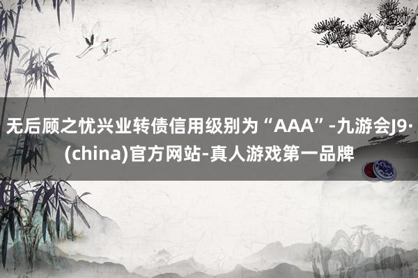 无后顾之忧兴业转债信用级别为“AAA”-九游会J9·(china)官方网站-真人游戏第一品牌