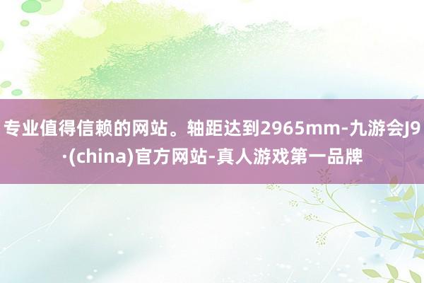 专业值得信赖的网站。轴距达到2965mm-九游会J9·(china)官方网站-真人游戏第一品牌