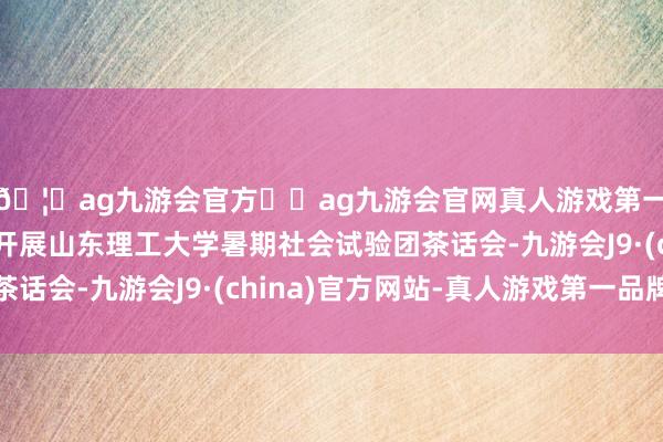 🦄ag九游会官方⚽ag九游会官网真人游戏第一品牌实力正规平台开展山东理工大学暑期社会试验团茶话会-九游会J9·(china)官方网站-真人游戏第一品牌
