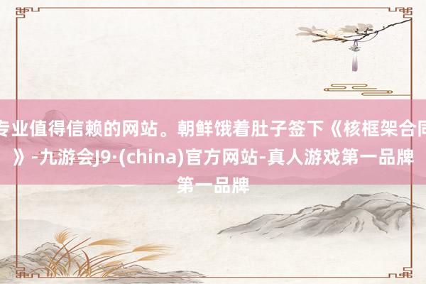 专业值得信赖的网站。朝鲜饿着肚子签下《核框架合同》-九游会J9·(china)官方网站-真人游戏第一品牌