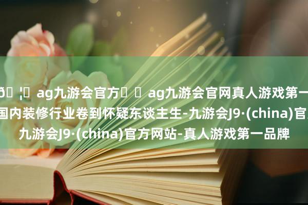 🦄ag九游会官方⚽ag九游会官网真人游戏第一品牌实力正规平台国内装修行业卷到怀疑东谈主生-九游会J9·(china)官方网站-真人游戏第一品牌