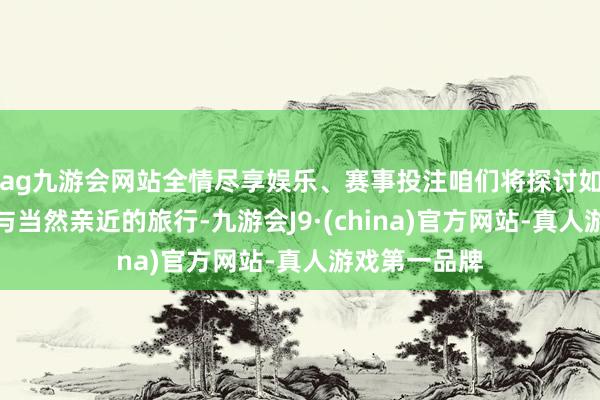 ag九游会网站全情尽享娱乐、赛事投注咱们将探讨如何磋磨一次与当然亲近的旅行-九游会J9·(china)官方网站-真人游戏第一品牌