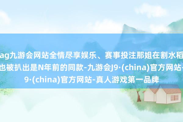ag九游会网站全情尽享娱乐、赛事投注那姐在割水稻才智戴的丝巾发带也被扒出是N年前的同款-九游会J9·(china)官方网站-真人游戏第一品牌